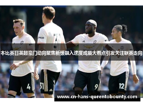 本比赛日英超豪门动向聚焦新援融入速度成最大看点引发关注联赛走向 本比赛日英超豪门动向聚焦新援融入速度成最大看点引发关注联赛走向