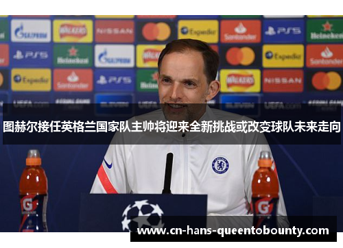 图赫尔接任英格兰国家队主帅将迎来全新挑战或改变球队未来走向