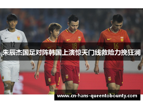 朱辰杰国足对阵韩国上演惊天门线救险力挽狂澜 朱辰杰国足对阵韩国上演惊天门线救险力挽狂澜