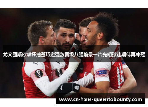 尤文图斯欧联杯抽签巧避强敌晋级八强前景一片光明球迷期待再冲冠 尤文图斯欧联杯抽签巧避强敌晋级八强前景一片光明球迷期待再冲冠