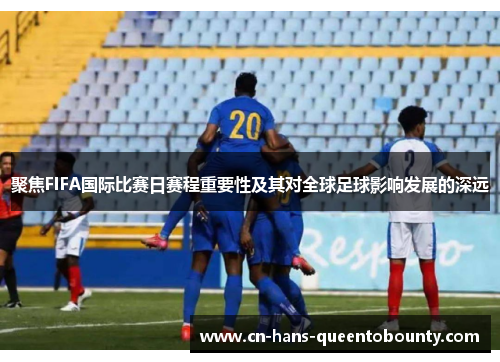 聚焦FIFA国际比赛日赛程重要性及其对全球足球影响发展的深远