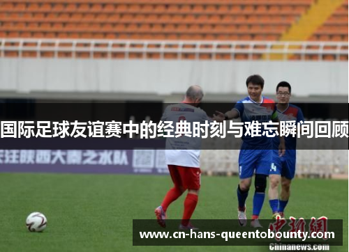 国际足球友谊赛中的经典时刻与难忘瞬间回顾 国际足球友谊赛中的经典时刻与难忘瞬间回顾