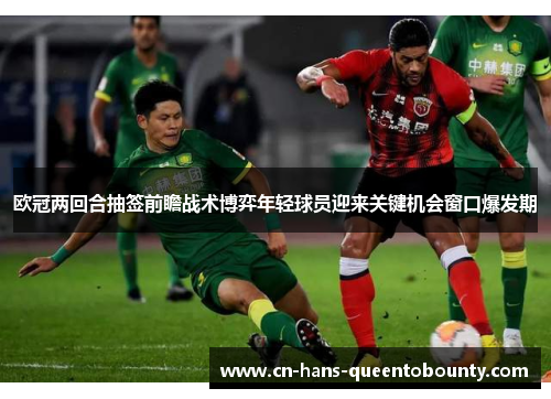 欧冠两回合抽签前瞻战术博弈年轻球员迎来关键机会窗口爆发期 欧冠两回合抽签前瞻战术博弈年轻球员迎来关键机会窗口爆发期